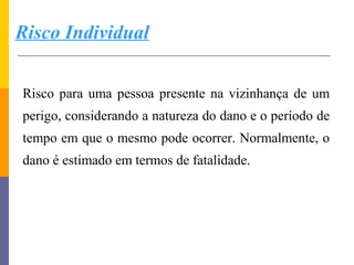 Risco Individual


Risco para uma pessoa presente na vizinhança de um
perigo, considerando a natureza do dano e o período de
tempo em que o mesmo pode ocorrer. Normalmente, o
dano é estimado em termos de fatalidade.
 