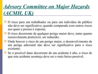 Advsory Committee on Major Hazards
(ACMH, UK)
   O risco para um trabalhador ou para um indivíduo do público
    não deve ser significativo, quando comparado com outros riscos
    aos quais a pessoa é exposta;
   O risco decorrente de qualquer perigo maior deve, tanto quanto
    razoavelmente praticável, ser reduzido;
   Onde houver o risco de um perigo maior, o desenvolvimento de
    um perigo adicional não deve ser significativo para o risco
    existente;
   Se o possível dano decorrente de um acidente é alto, o risco de
    que este acidente aconteça deve ser o mais baixo possível.
 