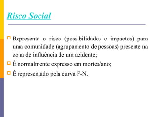 Risco Social

   Representa o risco (possibilidades e impactos) para
    uma comunidade (agrupamento de pessoas) presente na
    zona de influência de um acidente;
   É normalmente expresso em mortes/ano;
   É representado pela curva F-N.
 