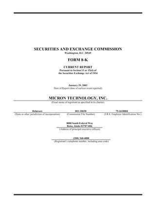 SECURITIES AND EXCHANGE COMMISSION
                                                  Washington, D.C. 20549

                                                     FORM 8-K
                                                 CURRENT REPORT
                                             Pursuant to Section 13 or 15(d) of
                                            the Securities Exchange Act of 1934



                                                    January 29, 2003
                                       Date of Report (date of earliest event reported)



                                  MICRON TECHNOLOGY, INC.
                                     (Exact name of registrant as specified in its charter)


                  Delaware                                001-10658                                     75-1618004
(State or other jurisdiction of incorporation)      (Commission File Number)                  (I.R.S. Employer Identification No.)


                                                   8000 South Federal Way
                                                   Boise, Idaho 83707-006
                                             (Address of principal executive offices)


                                                           (208) 368-4000
                                        (Registrant’s telephone number, including area code)
 