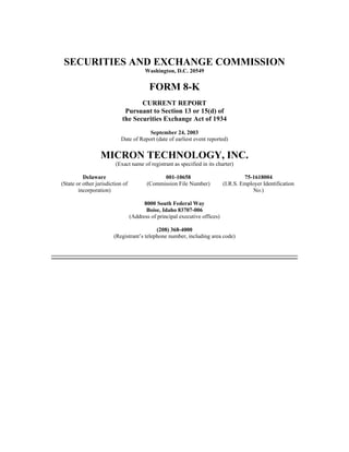 SECURITIES AND EXCHANGE COMMISSION
                                        Washington, D.C. 20549


                                          FORM 8-K
                                   CURRENT REPORT
                             Pursuant to Section 13 or 15(d) of
                            the Securities Exchange Act of 1934
                                       September 24, 2003
                           Date of Report (date of earliest event reported)


                  MICRON TECHNOLOGY, INC.
                         (Exact name of registrant as specified in its charter)

          Delaware                             001-10658                              75-1618004
(State or other jurisdiction of          (Commission File Number)            (I.R.S. Employer Identification
        incorporation)                                                                    No.)

                                        8000 South Federal Way
                                         Boise, Idaho 83707-006
                                  (Address of principal executive offices)

                                           (208) 368-4000
                        (Registrant’s telephone number, including area code)
 