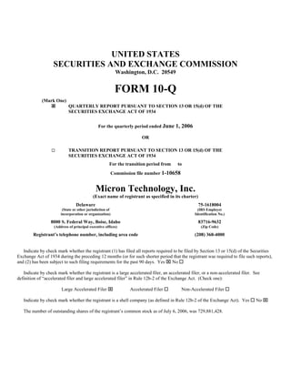 UNITED STATES
                   SECURITIES AND EXCHANGE COMMISSION
                                                           Washington, D.C. 20549


                                                           FORM 10-Q
             (Mark One)
                             QUARTERLY REPORT PURSUANT TO SECTION 13 OR 15(d) OF THE
                             SECURITIES EXCHANGE ACT OF 1934


                                                For the quarterly period ended June 1, 2006

                                                                       OR

                  □          TRANSITION REPORT PURSUANT TO SECTION 13 OR 15(d) OF THE
                             SECURITIES EXCHANGE ACT OF 1934
                                                       For the transition period from   to
                                                       Commission file number 1-10658


                                              Micron Technology, Inc.
                                            (Exact name of registrant as specified in its charter)
                                 Delaware                                                            75-1618004
                         (State or other jurisdiction of                                          (IRS Employer
                        incorporation or organization)                                          Identification No.)

                  8000 S. Federal Way, Boise, Idaho                                                  83716-9632
                    (Address of principal executive offices)                                          (Zip Code)

        Registrant’s telephone number, including area code                                      (208) 368-4000


   Indicate by check mark whether the registrant (1) has filed all reports required to be filed by Section 13 or 15(d) of the Securities
Exchange Act of 1934 during the preceding 12 months (or for such shorter period that the registrant was required to file such reports),
and (2) has been subject to such filing requirements for the past 90 days. Yes ⌧ No

   Indicate by check mark whether the registrant is a large accelerated filer, an accelerated filer, or a non-accelerated filer. See
definition of “accelerated filer and large accelerated filer” in Rule 12b-2 of the Exchange Act. (Check one):

                        Large Accelerated Filer ⌧                Accelerated Filer       Non-Accelerated Filer

                                                                                                                                 No ⌧
   Indicate by check mark whether the registrant is a shell company (as defined in Rule 12b-2 of the Exchange Act). Yes

   The number of outstanding shares of the registrant’s common stock as of July 6, 2006, was 729,881,428.
 