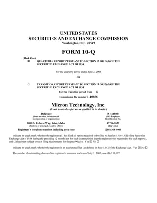 UNITED STATES
                   SECURITIES AND EXCHANGE COMMISSION
                                                          Washington, D.C. 20549


                                                          FORM 10-Q
             (Mark One)
                            QUARTERLY REPORT PURSUANT TO SECTION 13 OR 15(d) OF THE
                            SECURITIES EXCHANGE ACT OF 1934

                                                  For the quarterly period ended June 2, 2005

                                                                     OR

                  □         TRANSITION REPORT PURSUANT TO SECTION 13 OR 15(d) OF THE
                            SECURITIES EXCHANGE ACT OF 1934
                                                      For the transition period from    to
                                                      Commission file number 1-10658


                                             Micron Technology, Inc.
                                           (Exact name of registrant as specified in its charter)
                                Delaware                                                            75-1618004
                        (State or other jurisdiction of                                           (IRS Employer
                       incorporation or organization)                                           Identification No.)

                 8000 S. Federal Way, Boise, Idaho                                                  83716-9632
                   (Address of principal executive offices)                                          (Zip Code)

        Registrant’s telephone number, including area code                                      (208) 368-4000

   Indicate by check mark whether the registrant (1) has filed all reports required to be filed by Section 13 or 15(d) of the Securities
Exchange Act of 1934 during the preceding 12 months (or for such shorter period that the registrant was required to file such reports),
and (2) has been subject to such filing requirements for the past 90 days. Yes ⌧ No

   Indicate by check mark whether the registrant is an accelerated filer (as defined in Rule 12b-2 of the Exchange Act). Yes ⌧ No

   The number of outstanding shares of the registrant’s common stock as of July 1, 2005, was 616,131,697.
 