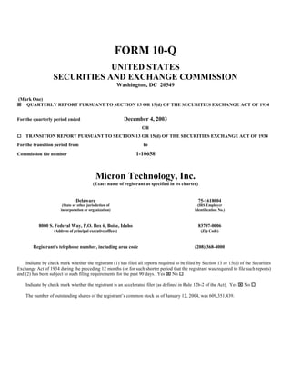 FORM 10-Q
                               UNITED STATES
                   SECURITIES AND EXCHANGE COMMISSION
                                                          Washington, DC 20549

(Mark One)
ý QUARTERLY REPORT PURSUANT TO SECTION 13 OR 15(d) OF THE SECURITIES EXCHANGE ACT OF 1934


                                                              December 4, 2003
For the quarterly period ended
                                                                    OR
¨ TRANSITION REPORT PURSUANT TO SECTION 13 OR 15(d) OF THE SECURITIES EXCHANGE ACT OF 1934
                                                                     to
For the transition period from
                                                                  1-10658
Commission file number



                                             Micron Technology, Inc.
                                           (Exact name of registrant as specified in its charter)


                                Delaware                                                            75-1618004
                        (State or other jurisdiction of                                          (IRS Employer
                       incorporation or organization)                                          Identification No.)



           8000 S. Federal Way, P.O. Box 6, Boise, Idaho                                            83707-0006
                   (Address of principal executive offices)                                          (Zip Code)



        Registrant’s telephone number, including area code                                     (208) 368-4000


    Indicate by check mark whether the registrant (1) has filed all reports required to be filed by Section 13 or 15(d) of the Securities
Exchange Act of 1934 during the preceding 12 months (or for such shorter period that the registrant was required to file such reports)
and (2) has been subject to such filing requirements for the past 90 days. Yes x No ¨

    Indicate by check mark whether the registrant is an accelerated filer (as defined in Rule 12b-2 of the Act). Yes x No ¨

    The number of outstanding shares of the registrant’s common stock as of January 12, 2004, was 609,351,439.
 