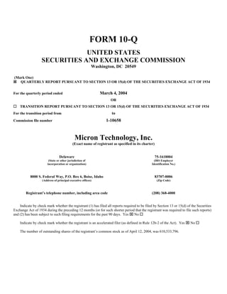 FORM 10-Q
                               UNITED STATES
                   SECURITIES AND EXCHANGE COMMISSION
                                                          Washington, DC 20549

(Mark One)
   QUARTERLY REPORT PURSUANT TO SECTION 13 OR 15(d) OF THE SECURITIES EXCHANGE ACT OF 1934


For the quarterly period ended                                March 4, 2004
                                                                    OR
    TRANSITION REPORT PURSUANT TO SECTION 13 OR 15(d) OF THE SECURITIES EXCHANGE ACT OF 1934
For the transition period from                                      to
Commission file number                                           1-10658



                                             Micron Technology, Inc.
                                           (Exact name of registrant as specified in its charter)


                                Delaware                                                            75-1618004
                        (State or other jurisdiction of                                          (IRS Employer
                       incorporation or organization)                                          Identification No.)



           8000 S. Federal Way, P.O. Box 6, Boise, Idaho                                            83707-0006
                   (Address of principal executive offices)                                          (Zip Code)



        Registrant’s telephone number, including area code                                     (208) 368-4000


    Indicate by check mark whether the registrant (1) has filed all reports required to be filed by Section 13 or 15(d) of the Securities
Exchange Act of 1934 during the preceding 12 months (or for such shorter period that the registrant was required to file such reports)
and (2) has been subject to such filing requirements for the past 90 days. Yes ⌧ No

    Indicate by check mark whether the registrant is an accelerated filer (as defined in Rule 12b-2 of the Act). Yes ⌧ No

    The number of outstanding shares of the registrant’s common stock as of April 12, 2004, was 610,533,796.
 