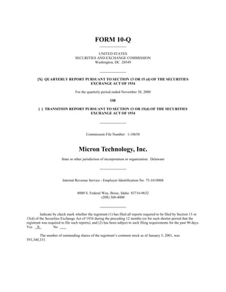 FORM 10-Q
                                              UNITED STATES
                                  SECURITIES AND EXCHANGE COMMISSION
                                           Washington, DC 20549



       [X] QUARTERLY REPORT PURSUANT TO SECTION 13 OR 15 (d) OF THE SECURITIES
                              EXCHANGE ACT OF 1934

                                  For the quarterly period ended November 30, 2000

                                                          OR

        [ ] TRANSITION REPORT PURSUANT TO SECTION 13 OR 15(d) OF THE SECURITIES
                                EXCHANGE ACT OF 1934




                                         Commission File Number: 1-10658



                                    Micron Technology, Inc.
                        State or other jurisdiction of incorporation or organization: Delaware




                         Internal Revenue Service - Employer Identification No. 75-1618004


                                   8000 S. Federal Way, Boise, Idaho 83716-9632
                                                   (208) 368-4000



         Indicate by check mark whether the registrant (1) has filed all reports required to be filed by Section 13 or
15(d) of the Securities Exchange Act of 1934 during the preceding 12 months (or for such shorter period that the
registrant was required to file such reports), and (2) has been subject to such filing requirements for the past 90 days.
Yes X             No

        The number of outstanding shares of the registrant’s common stock as of January 5, 2001, was
593,340,331.
 