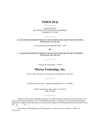 FORM 10-Q

                                              UNITED STATES
                                  SECURITIES AND EXCHANGE COMMISSION
                                           Washington, D.C. 20549



        [X] QUARTERLY REPORT PURSUANT TO SECTION 13 OR 15(d) OF THE SECURITIES
                               EXCHANGE ACT OF 1934

                                   For the quarterly period ended December 3, 1998

                                                          OR

        [ ] TRANSITION REPORT PURSUANT TO SECTION 13 OR 15(d) OF THE SECURITIES
                                EXCHANGE ACT OF 1934




                                          Commission File Number: 1-10658


                                    Micron Technology, Inc.
                        State or other jurisdiction of incorporation or organization: Delaware




                        Internal Revenue Service -- Employer Identification No. 75-1618004


                                   8000 S. Federal Way, Boise, Idaho 83716-9632
                                                  (208) 368-4000



         Indicate by check mark whether the registrant (1) has filed all reports required to be filed by Section 13 or
15(d) of the Securities Exchange Act of 1934 during the preceding 12 months (or for such shorter period that the
registrant was required to file such reports), and (2) has been subject to such filing requirements for the past 90 days.
Yes X             No

        The number of outstanding shares of the registrant’s Common Stock as of January 5, 1999, was
247,656,782.
 