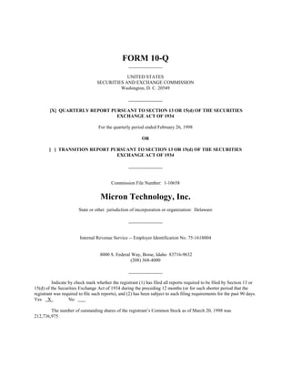 FORM 10-Q

                                              UNITED STATES
                                  SECURITIES AND EXCHANGE COMMISSION
                                           Washington, D. C. 20549



        [X] QUARTERLY REPORT PURSUANT TO SECTION 13 OR 15(d) OF THE SECURITIES
                               EXCHANGE ACT OF 1934

                                   For the quarterly period ended February 26, 1998

                                                          OR

        [ ] TRANSITION REPORT PURSUANT TO SECTION 13 OR 15(d) OF THE SECURITIES
                                EXCHANGE ACT OF 1934




                                          Commission File Number: 1-10658


                                    Micron Technology, Inc.
                        State or other jurisdiction of incorporation or organization: Delaware




                        Internal Revenue Service -- Employer Identification No. 75-1618004


                                   8000 S. Federal Way, Boise, Idaho 83716-9632
                                                  (208) 368-4000



         Indicate by check mark whether the registrant (1) has filed all reports required to be filed by Section 13 or
15(d) of the Securities Exchange Act of 1934 during the preceding 12 months (or for such shorter period that the
registrant was required to file such reports), and (2) has been subject to such filing requirements for the past 90 days.
Yes X             No

        The number of outstanding shares of the registrant’s Common Stock as of March 20, 1998 was
212,736,975.
 