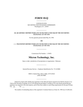FORM 10-Q

                                              UNITED STATES
                                  SECURITIES AND EXCHANGE COMMISSION
                                           Washington, D. C. 20549



        [X] QUARTERLY REPORT PURSUANT TO SECTION 13 OR 15(d) OF THE SECURITIES
                               EXCHANGE ACT OF 1934

                                     For the quarterly period ended May 28, 1998

                                                          OR

        [ ] TRANSITION REPORT PURSUANT TO SECTION 13 OR 15(d) OF THE SECURITIES
                                EXCHANGE ACT OF 1934




                                          Commission File Number: 1-10658


                                    Micron Technology, Inc.
                        State or other jurisdiction of incorporation or organization: Delaware




                        Internal Revenue Service -- Employer Identification No. 75-1618004


                                   8000 S. Federal Way, Boise, Idaho 83716-9632
                                                  (208) 368-4000



         Indicate by check mark whether the registrant (1) has filed all reports required to be filed by Section 13 or
15(d) of the Securities Exchange Act of 1934 during the preceding 12 months (or for such shorter period that the
registrant was required to file such reports), and (2) has been subject to such filing requirements for the past 90 days.
Yes X             No

         The number of outstanding shares of the registrant’s Common Stock as of June 26, 1998 was 213,083,622.
 