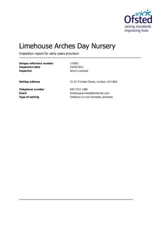 Limehouse Arches Day Nursery
Inspection report for early years provision
Unique reference number 119581
Inspection date 23/05/2011
Inspector Jenny Liverpool
Setting address 21-23 Trinidad Street, London, E14 8AA
Telephone number 020 7515 1480
Email limehousearches@btinternet.com
Type of setting Childcare on non-domestic premises
 