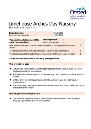 Limehouse Arches Day Nursery
21-23 Trinidad Street, London, E14 8AA
Inspection date
Previous inspection date
02/10/2013
23/05/2011
The quality and standards of the
early years provision
This inspection: 2
Previous inspection: 3
How well the early years provision meets the needs of the range of children who
attend
2
The contribution of the early years provision to the well-being of children 2
The effectiveness of the leadership and management of the early years provision 2
The quality and standards of the early years provision
This provision is good
 Staff provide a stimulating, vibrant outdoor space for children and children have many
good opportunities to learn outside.
 Staff work effectively with parents and outside agencies to meet the individual needs of
children.
 Children enjoy the nutritious meals and drinks and learn about the importance of
healthy eating.
 Staff have caring, affectionate relationships with children; as a result children are happy
and settled at the nursery.
It is not yet outstanding because
 Staff have not considered ways to inform parents of how they can share learning at
home, to support their child's learning further.
 