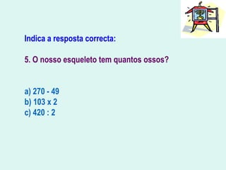 Indica a resposta correcta:
5. O nosso esqueleto tem quantos ossos?
a) 270 - 49
b) 103 x 2
c) 420 : 2
 