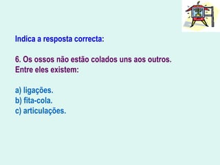 Indica a resposta correcta:
6. Os ossos não estão colados uns aos outros.
Entre eles existem:
a) ligações.
b) fita-cola.
c) articulações.
 