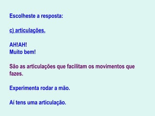 Escolheste a resposta:
c) articulações.
AH!AH!
Muito bem!
São as articulações que facilitam os movimentos que
fazes.
Experimenta rodar a mão.
Aí tens uma articulação.
                                            
 
