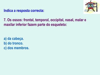 Indica a resposta correcta:
7. Os ossos: frontal, temporal, occipital, nasal, malar e
maxilar inferior fazem parte do esqueleto:
a) da cabeça.
b) do tronco.
c) dos membros.
 