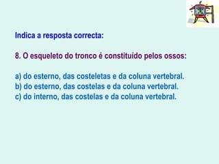 Indica a resposta correcta:
8. O esqueleto do tronco é constituído pelos ossos:
a) do esterno, das costeletas e da coluna vertebral.
b) do esterno, das costelas e da coluna vertebral.
c) do interno, das costelas e da coluna vertebral.
 
