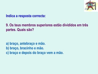 Indica a resposta correcta:
9. Os teus membros superiores estão divididos em três
partes. Quais são?
a) braço, antebraço e mão.
b) braço, bracinho e mão.
c) braço e depois do braço vem a mão.
 