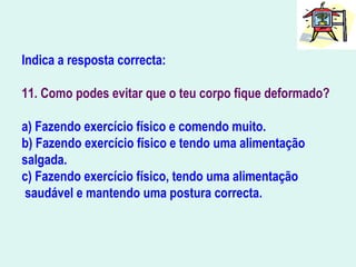Indica a resposta correcta:
11. Como podes evitar que o teu corpo fique deformado?
a) Fazendo exercício físico e comendo muito.
b) Fazendo exercício físico e tendo uma alimentação
salgada.
c) Fazendo exercício físico, tendo uma alimentação
saudável e mantendo uma postura correcta.
 