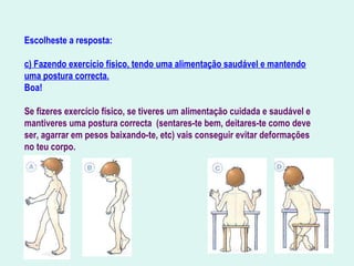 Escolheste a resposta:
c) Fazendo exercício físico, tendo uma alimentação saudável e mantendo
uma postura correcta.
Boa!
Se fizeres exercício físico, se tiveres um alimentação cuidada e saudável e
mantiveres uma postura correcta (sentares-te bem, deitares-te como deve
ser, agarrar em pesos baixando-te, etc) vais conseguir evitar deformações
no teu corpo.
 