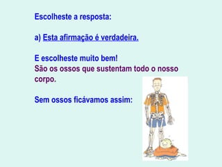 Escolheste a resposta:
a) Esta afirmação é verdadeira.
E escolheste muito bem!
São os ossos que sustentam todo o nosso
corpo.
Sem ossos ficávamos assim:
                                   
                               
 