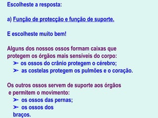 Escolheste a resposta:
a) Função de protecção e função de suporte.
E escolheste muito bem!
Alguns dos nossos ossos formam caixas que
protegem os órgãos mais sensíveis do corpo:
➣ os ossos do crânio protegem o cérebro;
➣ as costelas protegem os pulmões e o coração.
Os outros ossos servem de suporte aos órgãos
e permitem o movimento:
➣ os ossos das pernas;
➣ os ossos dos
braços.                                 
 
