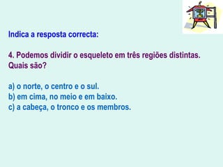 Indica a resposta correcta:
4. Podemos dividir o esqueleto em três regiões distintas.
Quais são?
a) o norte, o centro e o sul.
b) em cima, no meio e em baixo.
c) a cabeça, o tronco e os membros.
 