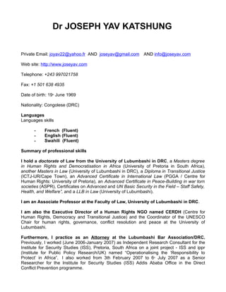 Dr JOSEPH YAV KATSHUNG

Private Email: joyav22@yahoo.fr AND joseyav@gmail.com         AND info@joseyav.com

Web site: http://www.joseyav.com

Telephone: +243 997021758

Fax: +1 501 638 4935

Date of birth: 19 June 1969
                th




Nationality: Congolese (DRC)

Languages
Languages skills

      -     French (Fluent)
      -     English (Fluent)
      -     Swahili (Fluent)

Summary of professional skills

I hold a doctorate of Law from the University of Lubumbashi in DRC, a Masters degree
in Human Rights and Democratisation in Africa (University of Pretoria in South Africa),
another Masters in Law (University of Lubumbashi in DRC), a Diploma in Transitional Justice
(ICTJ-IJR/Cape Town), an Advanced Certificate in International Law (PGGA / Centre for
Human Rights: University of Pretoria), an Advanced Certificate in Peace-Building in war torn
societies (ASPR), Certificates on Advanced and UN Basic Security in the Field – Staff Safety,
Health, and Welfare”, and a LLB in Law (University of Lubumbashi).

I am an Associate Professor at the Faculty of Law, University of Lubumbashi in DRC.

I am also the Executive Director of a Human Rights NGO named CERDH (Centre for
Human Rights, Democracy and Transitional Justice) and the Coordinator of the UNESCO
Chair for human rights, governance, conflict resolution and peace at the University of
Lubumbashi.

Furthermore, I practice as an Attorney at the Lubumbashi Bar Association/DRC.
Previously, I worked (June 2006-January 2007) as Independent Research Consultant for the
Institute for Security Studies (ISS), Pretoria, South Africa on a joint project - ISS and ippr
(Institute for Public Policy Research/UK) named “Operationalising the ‘Responsibility to
Protect’ in Africa”. I also worked from 3th February 2007 to 6 July 2007 as a Senior
                                                                   th


Researcher for the Institute for Security Studies (ISS) Addis Ababa Office in the Direct
Conflict Prevention programme.
 
