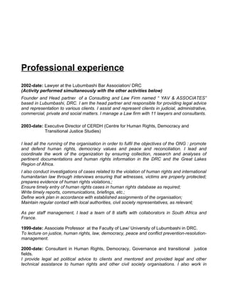 Professional experience
2002-date: Lawyer at the Lubumbashi Bar Association/ DRC
(Activity performed simultaneously with the other activities below)
Founder and Head partner of a Consulting and Law Firm named “ YAV & ASSOCIATES”
based in Lubumbashi, DRC. I am the head partner and responsible for providing legal advice
and representation to various clients. I assist and represent clients in judicial, administrative,
commercial, private and social matters. I manage a Law firm with 11 lawyers and consultants.

2003-date: Executive Director of CERDH (Centre for Human Rights, Democracy and
           Transitional Justice Studies)

I lead all the running of the organisation in order to fulfil the objectives of the ONG : promote
and defend human rights, democracy values and peace and reconciliation. I lead and
coordinate the work of the organization by ensuring collection, research and analyses of
pertinent documentations and human rights information in the DRC and the Great Lakes
Region of Africa.
I also conduct investigations of cases related to the violation of human rights and international
humanitarian law through interviews ensuring that witnesses, victims are properly protected;
prepares evidence of human rights violations,;
Ensure timely entry of human rights cases in human rights database as required;
Write timely reports, communications, briefings, etc.;
Define work plan in accordance with established assignments of the organisation;
Maintain regular contact with local authorities, civil society representatives, as relevant;

As per staff management, I lead a team of 8 staffs with collaborators in South Africa and
France.

1999-date: Associate Professor at the Faculty of Law/ University of Lubumbashi in DRC.
To lecture on justice, human rights, law, democracy, peace and conflict prevention-resolution-
management.

2000-date: Consultant in Human Rights, Democracy, Governance and transitional justice
fields.
I provide legal ad political advice to clients and mentored and provided legal and other
technical assistance to human rights and other civil society organisations. I also work in
 