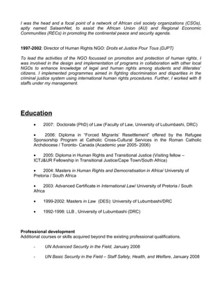 I was the head and a focal point of a network of African civil society organizations (CSOs),
aptly named SalaamNet, to assist the African Union (AU) and Regional Economic
Communities (RECs) in promoting the continental peace and security agenda.


1997-2002: Director of Human Rights NGO: Droits et Justice Pour Tous (DJPT)

To lead the activities of the NGO focussed on promotion and protection of human rights. I
was involved in the design and implementation of programs in collaboration with other local
NGOs to enhance knowledge of legal and human rights among students and illiterates’
citizens. I implemented programmes aimed in fighting discrimination and disparities in the
criminal justice system using international human rights procedures. Further, I worked with 8
staffs under my management.




Education
       •    2007: Doctorate (PhD) of Law (Faculty of Law, University of Lubumbashi, DRC)

       •    2006: Diploma in “Forced Migrants’ Resettlement” offered by the Refugee
       Sponsorship Program at Catholic Cross-Cultural Services in the Roman Catholic
       Archdiocese / Toronto- Canada (Academic year 2005- 2006)

       •   2005: Diploma in Human Rights and Transitional Justice (Visiting fellow –
       ICTJ&IJR Fellowship in Transitional Justice/Cape Town/South Africa)

       •    2004: Masters in Human Rights and Democratisation in Africa/ University of
       Pretoria / South Africa

       •    2003: Advanced Certificate in International Law/ University of Pretoria / South
       Africa

       •    1999-2002: Masters in Law (DES): University of Lubumbashi/DRC

       •    1992-1998: LLB , University of Lubumbashi (DRC)



Professional development
Additional courses or skills acquired beyond the existing professional qualifications.

       -     UN Advanced Security in the Field, January 2008

       -     UN Basic Security in the Field – Staff Safety, Health, and Welfare, January 2008
 
