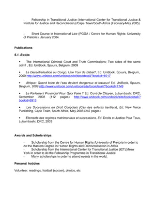 -      Fellowship in Transitional Justice (International Center for Transitional Justice &
       Institute for Justice and Reconciliation) /Cape Town/South Africa (February-May 2005)


       -     Short Course in International Law (PGGA / Centre for Human Rights: University
       of Pretoria), January 2004


Publications

6.1. Books

   §    The International Criminal Court and Truth Commissions: Two sides of the same
   coin? , Ed. UniBook, Spuurs, Belgium, 2009

   §   La Decentralisation au Congo: Une Tour de Babel?, Ed. UniBook, Spuurs, Belgium,
   2009 http://www.unibook.com/unibook/site/bookdetail/?bookid=6917

   §    Afrique: Quand boire de l’eau devient dangereux et luxueux! Ed. UniBook, Spuurs,
   Belgium, 2009 http://www.unibook.com/unibook/site/bookdetail/?bookid=7146

   §   Le Parlement Provincial Pour Quoi Faire ? Ed. Controle Citoyen, Lubumbashi, DRC,
   September 2008 (112 pages)            http://www.unibook.com/unibook/site/bookdetail/?
   bookid=6918

   §    Les Successions en Droit Congolais (Cas des enfants heritiers), Ed. New Voice
   Publishing, Cape Town, South Africa, May 2008 (247 pages)

   §   Elements des regimes matrimoniaux et successions, Ed. Droits et Justice Pour Tous,
   Lubumbashi, DRC, 2003



Awards and Scholarships

       -     Scholarship from the Centre for Human Rights /University of Pretoria in order to
       do the Masters Degree in Human Rights and Democratisation in Africa
       -     Scholarship from the International Center for Transitional Justice (ICTJ)/New
       York in order to do the Fellowship Programme in Transitional Justice
       -     Many scholarships in order to attend events in the world.

Personal hobbies

Volunteer, readings, football (soccer), photos, etc
 