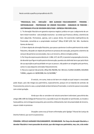 Neste sentido a pacífica jurisprudência do STJ:
“PROCESSUAL CIVIL - EXECUÇÃO - BEM ALIENADO FIDUCIARIAMENTE - PENHORA -
IMPOSSIBILIDADE - PROPRIEDADE DO CREDOR FIDUCIÁRIO - EMBARGOS DE TERCEIRO -
LEGITIMIDADE ATIVA DO DEVEDOR-EXECUTADO - EXPRESSA PREVISÃO LEGAL.
1. "A alienação fiduciária em garantia expressa negócio jurídico em que o adquirente de um
bem móvel transfere - sob condição resolutiva - ao credor que financia a dívida, o domínio do
bem adquirido. Permanece, apenas, com a posse direta. Em ocorrendo inadimplência do
financiado, consolida-se a propriedade resolúvel" (REsp 47.047-1/SP, Rel. Min. Humberto
Gomes de Barros).
2. O bem objeto de alienação fiduciária, que passa a pertencer à esfera patrimonial do credor
fiduciário,nãopode ser objeto de penhora no processo de execução, porquanto o domínio da
coisa já não pertence ao executado, mas a um terceiro, alheio à relação jurídica.
3. Por força da expressaprevisãodoart.1.046, § 2º, do CPC,é possível aequiparaçãoa terceiro,
do devedorque figuranopólo passivodaexecução,quando este defende bens que pelo título
de sua aquisiçãooupelaqualidade em que os possuir, não podem ser atingidos pela penhora,
como é o caso daqueles alienados fiduciariamente.
4. Recurso especial não provido. (REsp 916.782/MG, Rel. Ministra ELIANA CALMON, SEGUNDA
TURMA, julgado em 18/09/2008, DJe 21/10/2008).”
O veículo, em suma, trata-se de bem em relação ao qual sequer a executada
pode dispor, pois não integra seu patrimônio, especialmente, porque em se tratando de contrato de
financiamento,comoé o caso,a propriedade aindaé dobancofinanciador,e somente passa à executada
com a total quitação.
Ainda que não se considere tal veículo como bem inalienável, para efeito dos
artigos 648 e 649 do Códigode Processo Civil, a questão é que ele não pode ser penhorado, ou levado a
hasta pública,nementregueàexequente,poisconstitui,efetivamente, bem de propriedade de terceiro,
sequer citado no processo.
Situações como essa já foram enfrentadas pelo Egrégio Tribunal de Justiça do
Distrito Federal, que assim se posicionou:
PENHORA. VEÍCULO ALIENADO FIDUCIARIAMENTE. INVIABILIDADE. Por força da alienação fiduciária, o
devedor fiduciário é mero possuidor do veículo, que não integra seu patrimônio, mas, sim, o do credor
 