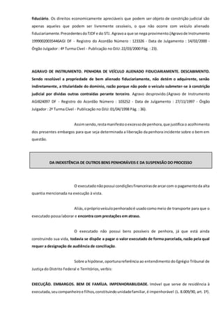 fiduciário. Os direitos economicamente apreciáveis que podem ser objeto de constrição judicial são
apenas aqueles que podem ser livremente cessíveis, o que não ocorre com veículo alienado
fiduciariamente.PrecedentesdoTJDFe do STJ. Agravoa que se nega provimento.(Agravode Instrumento
19990020035446AGI DF - Registro do Acordão Número : 123326 - Data de Julgamento : 14/02/2000 -
Órgão Julgador : 4ª Turma Cível - Publicação no DJU: 22/03/2000 Pág. : 23).
AGRAVO DE INSTRUMENTO. PENHORA DE VEÍCULO ALIENADO FIDUCIARIAMENTE. DESCABIMENTO.
Sendo resolúvel a propriedade de bem alienado fiduciariamente, não detém o adquirente, senão
indiretamente, a titularidade do domínio, razão porque não pode o veículo submeter-se à constrição
judicial por dívidas outras contraídas perante terceiro. Agravo desprovido.(Agravo de Instrumento
AGI824097 DF - Registro do Acordão Número : 103252 - Data de Julgamento : 27/11/1997 - Órgão
Julgador : 2ª Turma Cível - Publicação no DJU: 01/04/1998 Pág. : 36).
Assimsendo,restamanifestooexcessode penhora,que justifica o acolhimento
dos presentes embargos para que seja determinada a liberação da penhora incidente sobre o bem em
questão.
DA INEXISTÊNCIA DE OUTROS BENS PENHORÁVEIS E DA SUSPENSÃO DO PROCESSO
O executadonãopossui condiçõesfinanceirasde arcarcom o pagamentoda alta
quantia mencionada na execução à vista.
Aliás,opróprioveículopenhoradoé usadocomomeio de transporte para que o
executado possa laborar e encontra com prestações em atraso.
O executado não possui bens possíveis de penhora, já que está ainda
construindo sua vida, todavia se dispõe a pagar o valor executado de forma parcelada, razão pela qual
requer a designação de audiência de conciliação.
Sobre a hipótese,oportunareferência ao entendimento do Egrégio Tribunal de
Justiça do Distrito Federal e Territórios, verbis:
EXECUÇÃO. EMBARGOS. BEM DE FAMÍLIA. IMPENHORABILIDADE. Imóvel que serve de residência à
executada,seucompanheiroe filhos,constituindounidadefamiliar,é impenhorável (L. 8.009/90, art. 1º).
 