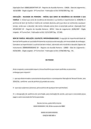 (Apelação Cível 19990510033477APC DF - Registro do Acordão Número : 134626 - Data de Julgamento :
16/10/2000 - Órgão Julgador : 3ª Turma Cível - Publicação no DJU: 07/03/2001 Pág.: 52).
EXECUÇÃO - NULIDADE DA PENHORA - IMÓVEL QUE SERVE DE RESIDÊNCIA AO DEVEDOR E SUA
FAMÍLIA. 1- Imóvel que serve de residência do devedor e sua família é impenhorável (L. 8.009/90). A
penhora de bem de família é matéria de nulidade absoluta, pelo que deve ser conhecida a qualquer
tempo, ainda que o devedor não tenha indicado outros bens à constrição judicial. (Apelação Cível
APC4472397 DF - Registro do Acordão Número : 99722 - Data de Julgamento: 20/06/1997 - Órgão
Julgador : 4ª Turma Cível - Publicação no DJU: 12/11/1997 Pág. : 27.569).
BEM DE FAMÍLIA. ARGUIÇÃO. USUFRUTO. IMPENHORABILIDADE. A arguição de impenhorabilidade de
bemde famíliapode sersuscitadadiretamente noprocessode execução,semnecessidade de embargos.
Considera-seimpenhorável o usufruto de bem imóvel, sobretudo nele residindo o devedor.(Agravo de
Instrumento 20000020050029AGI DF - Registro do Acordão Número : 139602 - Data de Julgamento :
05/03/2001 - Órgão Julgador : 2ª Turma Cível - Publicação no DJU: 27/06/2001 Pág. : 75).
DO PEDIDO
Ante o exposto, a executada requer a Vossa Excelência que sejam acolhidos os presentes
embargos para requerer:
I- que seja determinado o cancelamento da penhora e a consequente liberação do Renault Duster, ano
2014/216, conforme auto de penhora já juntado aos autos;
II- que seja suspenso o processo, pela ausência de qualquer bem penhorável;
III- a designação de audiência de conciliação, para realização de acordo, para que o executado possa
pagar o valor executado de forma parcelada.
Nestes termos, pede deferimento
XXXX XXXXXXXX | XX, 00 de outubro de 0000.
XXXXX XX XXXX XXXXXX
OAB/XX 000.000-A
 