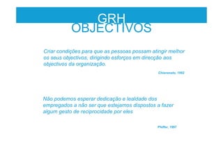 Criar condições para que as pessoas possam atingir melhor
os seus objectivos, dirigindo esforços em direcção aos
objectivos da organização.
Chiavenato, 1992
GRH
OBJECTIVOS
Não podemos esperar dedicação e lealdade dos
empregados a não ser que estejamos dispostos a fazer
algum gesto de reciprocidade por eles
Pfeffer, 1997
 