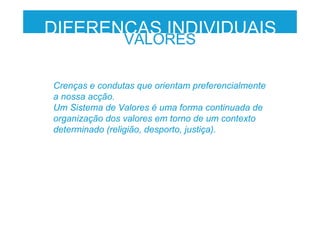DIFERENÇAS INDIVIDUAIS
VALORES
Crenças e condutas que orientam preferencialmente
a nossa acção.
Um Sistema de Valores é uma forma continuada de
organização dos valores em torno de um contexto
determinado (religião, desporto, justiça).
 