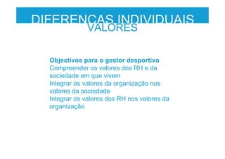 Objectivos para o gestor desportivo
Compreender os valores dos RH e da
sociedade em que vivem
Integrar os valores da organização nos
valores da sociedade
Integrar os valores dos RH nos valores da
organização
DIFERENÇAS INDIVIDUAIS
VALORES
 