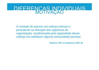 DIFERENÇAS INDIVIDUAIS
MOTIVAÇÃO
A vontade de exercer um esforço intenso e
persistente na direcção dos objectivos da
organização, condicionada pela capacidade desse
esforço em satisfazer alguma necessidade pessoal.
Robbins 1997 in Chelladurai 1999: 96
 