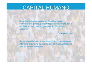 CAPITAL HUMANO
A capacidade de as pessoas trabalharem em
conjunto, em grupos e organizações que constituem a
sociedade civil, para a prossecução de causas
comuns.
Fukuyama, 1995
As pessoas deixam de ser vistas como um custo que
interessa diminuir e passam a ser parte do capital que
tem de ser rentabilizado.
 
