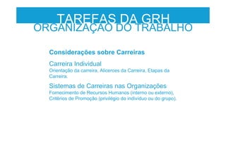 TAREFAS DA GRH
ORGANIZAÇÃO DO TRABALHO
Considerações sobre Carreiras
Carreira Individual
Orientação da carreira, Alicerces da Carreira, Etapas da
Carreira.
Sistemas de Carreiras nas Organizações
Fornecimento de Recursos Humanos (interno ou externo),
Critérios de Promoção (privilégio do indivíduo ou do grupo).
 