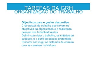 Objectivos para o gestor desportivo
Criar postos de trabalho que sirvam os
objectivos da organização e a realização
pessoal dos trabalhadores/as
Definir com rigor o trabalho, os critérios de
sucesso, e o perfil de pessoa pretendido
Procurar convergir os sistemas de carreira
com as carreiras individuais
TAREFAS DA GRH
ORGANIZAÇÃO DO TRABALHO
 