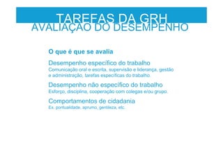 TAREFAS DA GRH
AVALIAÇÃO DO DESEMPENHO
O que é que se avalia
Desempenho específico do trabalho
Comunicação oral e escrita, supervisão e liderança, gestão
e administração, tarefas específicas do trabalho.
Desempenho não específico do trabalho
Esforço, disciplina, cooperação com colegas e/ou grupo.
Comportamentos de cidadania
Ex. pontualidade, aprumo, gentileza, etc.
 