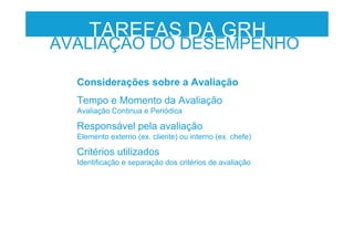 Considerações sobre a Avaliação
Tempo e Momento da Avaliação
Avaliação Continua e Periódica
Responsável pela avaliação
Elemento externo (ex. cliente) ou interno (ex. chefe)
Critérios utilizados
Identificação e separação dos critérios de avaliação
TAREFAS DA GRH
AVALIAÇÃO DO DESEMPENHO
 