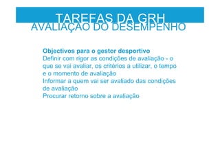 Objectivos para o gestor desportivo
Definir com rigor as condições de avaliação - o
que se vai avaliar, os critérios a utilizar, o tempo
e o momento de avaliação
Informar a quem vai ser avaliado das condições
de avaliação
Procurar retorno sobre a avaliação
TAREFAS DA GRH
AVALIAÇÃO DO DESEMPENHO
 