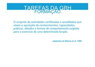 O conjunto de actividades certificadas e acreditadas que
visam a aquisição de conhecimentos, capacidades,
práticas, atitudes e formas de comportamento exigidas
para o exercício de uma determinada função.
adaptado de Matias et al. 1999
FORMAÇÃO
TAREFAS DA GRH
 