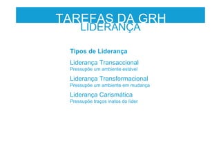 LIDERANÇA
TAREFAS DA GRH
Tipos de Liderança
Liderança Transaccional
Pressupõe um ambiente estável
Liderança Transformacional
Pressupõe um ambiente em mudança
Liderança Carismática
Pressupõe traços inatos do líder
 
