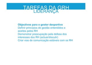 Objectivos para o gestor desportivo
Definir princípios de gestão entendidos e
aceites pelos RH
Demonstrar preocupação pela defesa dos
interesses dos RH (actuar/discutir)
Criar vias de comunicação estáveis com os RH
LIDERANÇA
TAREFAS DA GRH
 