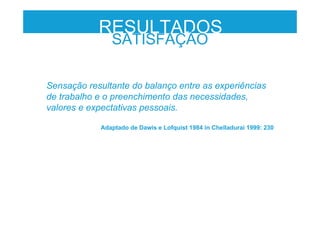 RESULTADOS
SATISFAÇÃO
Sensação resultante do balanço entre as experiências
de trabalho e o preenchimento das necessidades,
valores e expectativas pessoais.
Adaptado de Dawis e Lofquist 1984 in Chelladurai 1999: 230
 