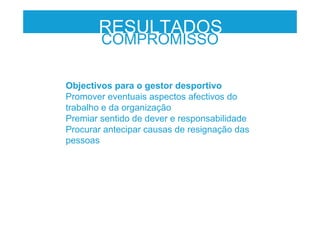 Objectivos para o gestor desportivo
Promover eventuais aspectos afectivos do
trabalho e da organização
Premiar sentido de dever e responsabilidade
Procurar antecipar causas de resignação das
pessoas
RESULTADOS
COMPROMISSO
 