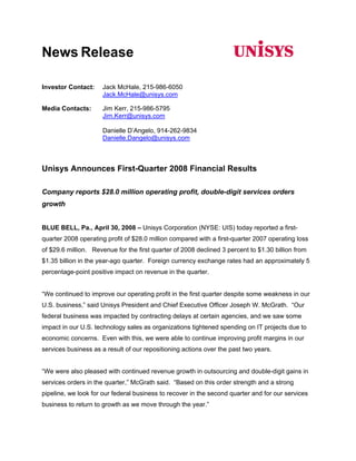 News Release

                      Jack McHale, 215-986-6050
Investor Contact:
                      Jack.McHale@unisys.com

                      Jim Kerr, 215-986-5795
Media Contacts:
                      Jim.Kerr@unisys.com

                      Danielle D’Angelo, 914-262-9834
                      Danielle.Dangelo@unisys.com



Unisys Announces First-Quarter 2008 Financial Results

Company reports $28.0 million operating profit, double-digit services orders
growth


BLUE BELL, Pa., April 30, 2008 – Unisys Corporation (NYSE: UIS) today reported a first-
quarter 2008 operating profit of $28.0 million compared with a first-quarter 2007 operating loss
of $29.6 million. Revenue for the first quarter of 2008 declined 3 percent to $1.30 billion from
$1.35 billion in the year-ago quarter. Foreign currency exchange rates had an approximately 5
percentage-point positive impact on revenue in the quarter.


“We continued to improve our operating profit in the first quarter despite some weakness in our
U.S. business,” said Unisys President and Chief Executive Officer Joseph W. McGrath. “Our
federal business was impacted by contracting delays at certain agencies, and we saw some
impact in our U.S. technology sales as organizations tightened spending on IT projects due to
economic concerns. Even with this, we were able to continue improving profit margins in our
services business as a result of our repositioning actions over the past two years.


“We were also pleased with continued revenue growth in outsourcing and double-digit gains in
services orders in the quarter,” McGrath said. “Based on this order strength and a strong
pipeline, we look for our federal business to recover in the second quarter and for our services
business to return to growth as we move through the year.”
 