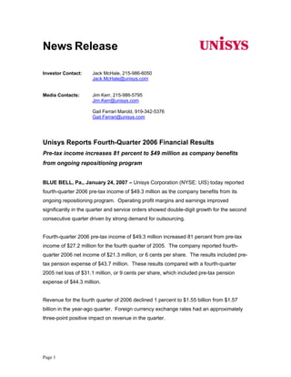 News Release

                     Jack McHale, 215-986-6050
Investor Contact:
                     Jack.McHale@unisys.com


                     Jim Kerr, 215-986-5795
Media Contacts:
                     Jim.Kerr@unisys.com

                     Gail Ferrari Marold, 919-342-5376
                     Gail.Ferrari@unisys.com




Unisys Reports Fourth-Quarter 2006 Financial Results
Pre-tax income increases 81 percent to $49 million as company benefits
from ongoing repositioning program


BLUE BELL, Pa., January 24, 2007 – Unisys Corporation (NYSE: UIS) today reported
fourth-quarter 2006 pre-tax income of $49.3 million as the company benefits from its
ongoing repositioning program. Operating profit margins and earnings improved
significantly in the quarter and service orders showed double-digit growth for the second
consecutive quarter driven by strong demand for outsourcing.


Fourth-quarter 2006 pre-tax income of $49.3 million increased 81 percent from pre-tax
income of $27.2 million for the fourth quarter of 2005. The company reported fourth-
quarter 2006 net income of $21.3 million, or 6 cents per share. The results included pre-
tax pension expense of $43.7 million. These results compared with a fourth-quarter
2005 net loss of $31.1 million, or 9 cents per share, which included pre-tax pension
expense of $44.3 million.


Revenue for the fourth quarter of 2006 declined 1 percent to $1.55 billion from $1.57
billion in the year-ago quarter. Foreign currency exchange rates had an approximately
three-point positive impact on revenue in the quarter.




Page 1
 